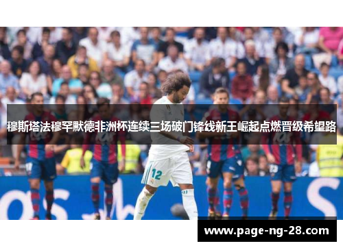 穆斯塔法穆罕默德非洲杯连续三场破门锋线新王崛起点燃晋级希望路